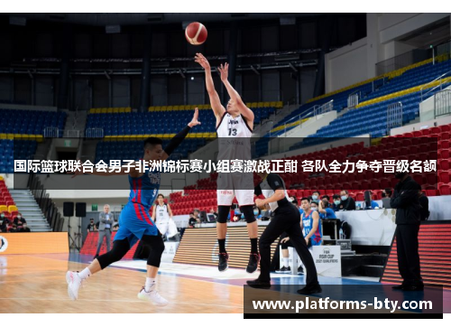 国际篮球联合会男子非洲锦标赛小组赛激战正酣 各队全力争夺晋级名额