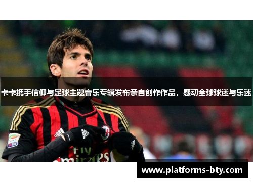 卡卡携手信仰与足球主题音乐专辑发布亲自创作作品,感动全球球迷与乐迷 卡卡携手信仰与足球主题音乐专辑发布亲自创作作品,感动全球球迷与乐迷