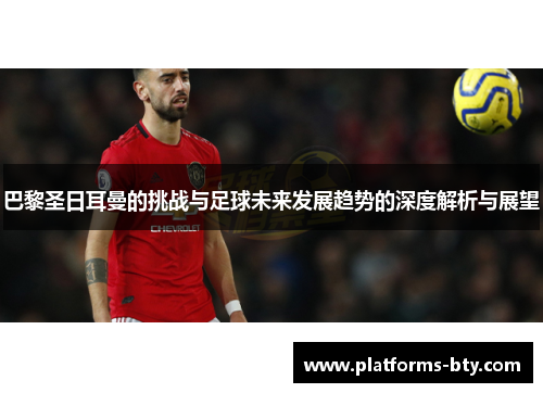 巴黎圣日耳曼的挑战与足球未来发展趋势的深度解析与展望