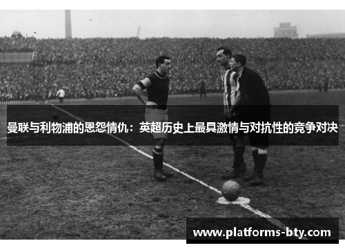 曼联与利物浦的恩怨情仇：英超历史上最具激情与对抗性的竞争对决