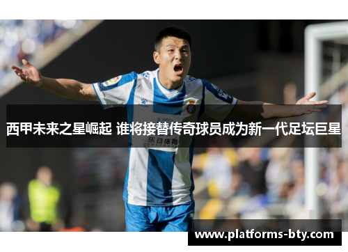 西甲未来之星崛起 谁将接替传奇球员成为新一代足坛巨星