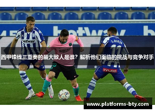 西甲锋线三重奏的最大敌人是谁?解析他们面临的挑战与竞争对手 西甲锋线三重奏的最大敌人是谁?解析他们面临的挑战与竞争对手