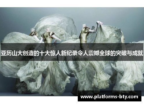 亚历山大创造的十大惊人新纪录令人震撼全球的突破与成就 亚历山大创造的十大惊人新纪录令人震撼全球的突破与成就