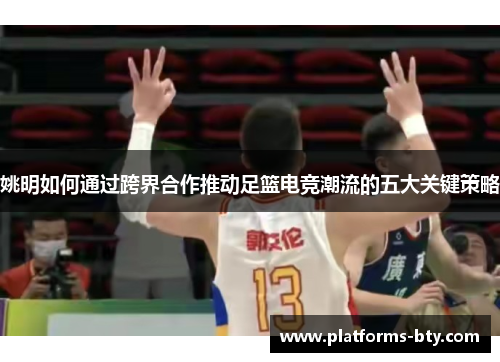 姚明如何通过跨界合作推动足篮电竞潮流的五大关键策略 姚明如何通过跨界合作推动足篮电竞潮流的五大关键策略