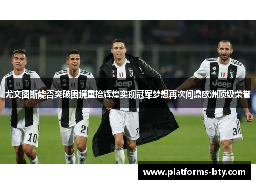 尤文图斯能否突破困境重拾辉煌实现冠军梦想再次问鼎欧洲顶级荣誉