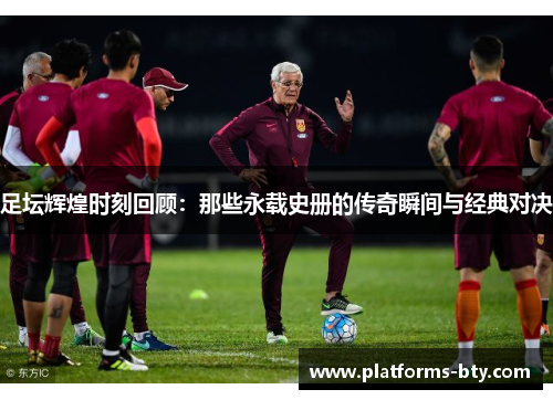 足坛辉煌时刻回顾：那些永载史册的传奇瞬间与经典对决