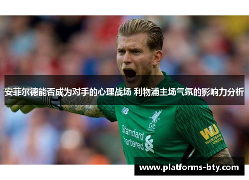 安菲尔德能否成为对手的心理战场 利物浦主场气氛的影响力分析 安菲尔德能否成为对手的心理战场 利物浦主场气氛的影响力分析