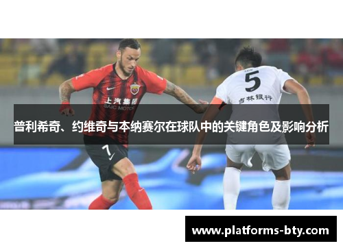 普利希奇、约维奇与本纳赛尔在球队中的关键角色及影响分析