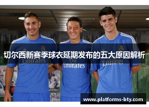 切尔西新赛季球衣延期发布的五大原因解析 切尔西新赛季球衣延期发布的五大原因解析