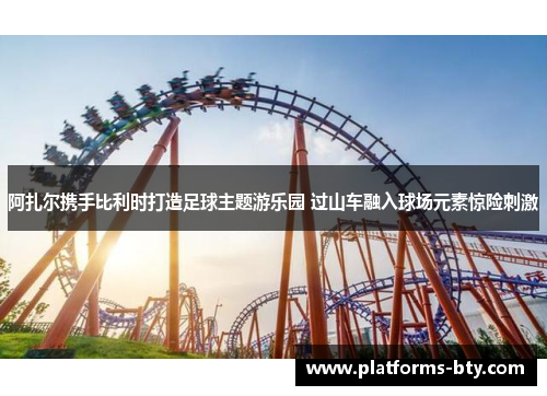 阿扎尔携手比利时打造足球主题游乐园 过山车融入球场元素惊险刺激