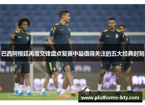 巴西阿根廷再度交锋盘点复赛中最值得关注的五大经典时刻