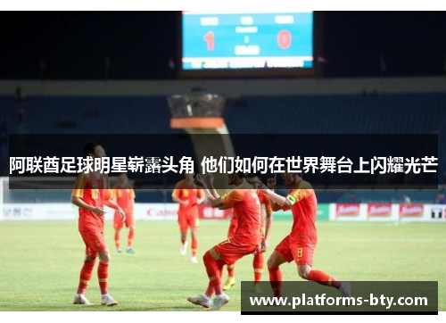 阿联酋足球明星崭露头角 他们如何在世界舞台上闪耀光芒