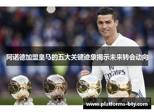 阿诺德加盟皇马的五大关键迹象揭示未来转会动向