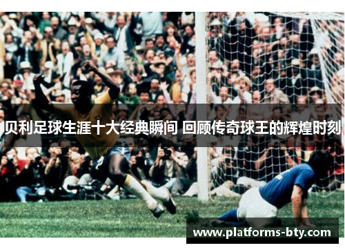 贝利足球生涯十大经典瞬间 回顾传奇球王的辉煌时刻