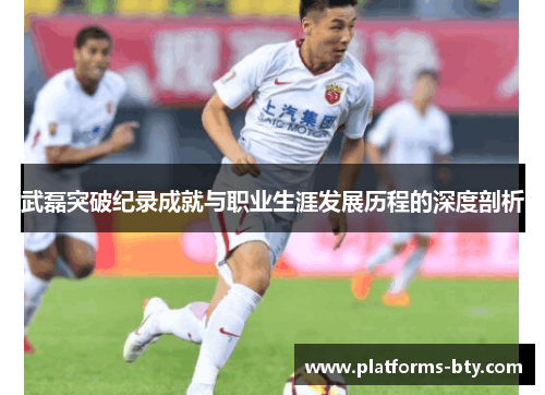 武磊突破纪录成就与职业生涯发展历程的深度剖析 武磊突破纪录成就与职业生涯发展历程的深度剖析